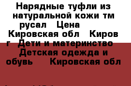 Нарядные туфли из натуральной кожи тм“русал › Цена ­ 650 - Кировская обл., Киров г. Дети и материнство » Детская одежда и обувь   . Кировская обл.